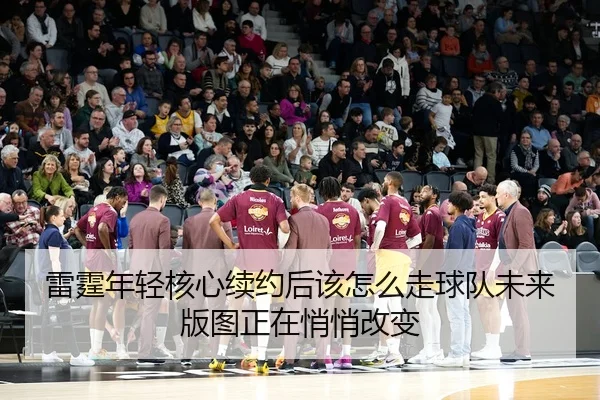 雷霆年轻核心续约后该怎么走球队未来版图正在悄悄改变
